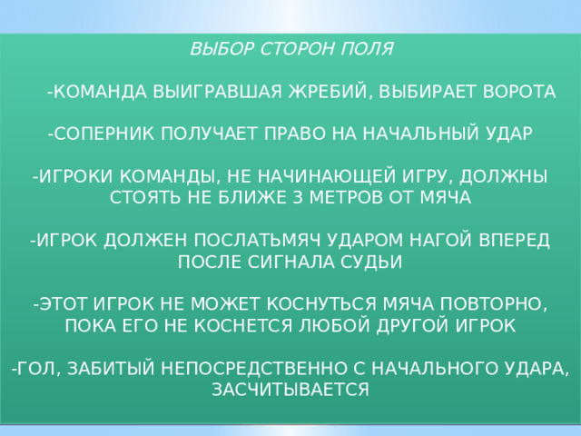     ВЫБОР СТОРОН ПОЛЯ  -КОМАНДА ВЫИГРАВШАЯ ЖРЕБИЙ, ВЫБИРАЕТ ВОРОТА -СОПЕРНИК ПОЛУЧАЕТ ПРАВО НА НАЧАЛЬНЫЙ УДАР -ИГРОКИ КОМАНДЫ, НЕ НАЧИНАЮЩЕЙ ИГРУ, ДОЛЖНЫ СТОЯТЬ НЕ БЛИЖЕ 3 МЕТРОВ ОТ МЯЧА -ИГРОК ДОЛЖЕН ПОСЛАТЬМЯЧ УДАРОМ НАГОЙ ВПЕРЕД ПОСЛЕ СИГНАЛА СУДЬИ -ЭТОТ ИГРОК НЕ МОЖЕТ КОСНУТЬСЯ МЯЧА ПОВТОРНО, ПОКА ЕГО НЕ КОСНЕТСЯ ЛЮБОЙ ДРУГОЙ ИГРОК -ГОЛ, ЗАБИТЫЙ НЕПОСРЕДСТВЕННО С НАЧАЛЬНОГО УДАРА, ЗАСЧИТЫВАЕТСЯ 