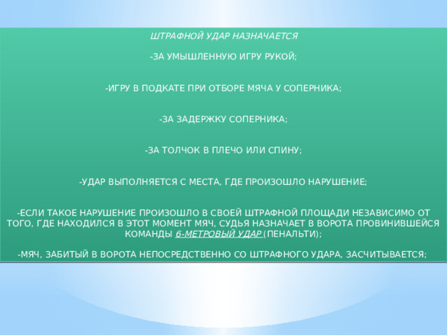 ШТРАФНОЙ УДАР НАЗНАЧАЕТСЯ -ЗА УМЫШЛЕННУЮ ИГРУ РУКОЙ; -ИГРУ В ПОДКАТЕ ПРИ ОТБОРЕ МЯЧА У СОПЕРНИКА; -ЗА ЗАДЕРЖКУ СОПЕРНИКА; -ЗА ТОЛЧОК В ПЛЕЧО ИЛИ СПИНУ; -УДАР ВЫПОЛНЯЕТСЯ С МЕСТА, ГДЕ ПРОИЗОШЛО НАРУШЕНИЕ; -ЕСЛИ ТАКОЕ НАРУШЕНИЕ ПРОИЗОШЛО В СВОЕЙ ШТРАФНОЙ ПЛОЩАДИ НЕЗАВИСИМО ОТ ТОГО, ГДЕ НАХОДИЛСЯ В ЭТОТ МОМЕНТ МЯЧ, СУДЬЯ НАЗНАЧАЕТ В ВОРОТА ПРОВИНИВШЕЙСЯ КОМАНДЫ 6-МЕТРОВЫЙ УДАР (ПЕНАЛЬТИ); -МЯЧ, ЗАБИТЫЙ В ВОРОТА НЕПОСРЕДСТВЕННО СО ШТРАФНОГО УДАРА, ЗАСЧИТЫВАЕТСЯ; 