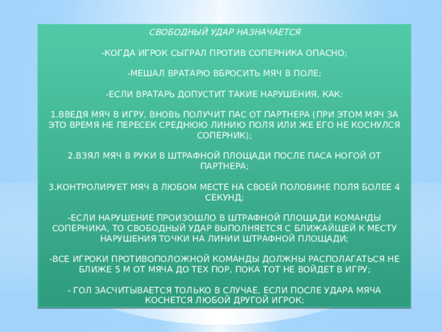 СВОБОДНЫЙ УДАР НАЗНАЧАЕТСЯ -КОГДА ИГРОК СЫГРАЛ ПРОТИВ СОПЕРНИКА ОПАСНО; -МЕШАЛ ВРАТАРЮ ВБРОСИТЬ МЯЧ В ПОЛЕ; -ЕСЛИ ВРАТАРЬ ДОПУСТИТ ТАКИЕ НАРУШЕНИЯ, КАК: 1.ВВЕДЯ МЯЧ В ИГРУ, ВНОВЬ ПОЛУЧИТ ПАС ОТ ПАРТНЕРА (ПРИ ЭТОМ МЯЧ ЗА ЭТО ВРЕМЯ НЕ ПЕРЕСЕК СРЕДНЮЮ ЛИНИЮ ПОЛЯ ИЛИ ЖЕ ЕГО НЕ КОСНУЛСЯ СОПЕРНИК); 2.ВЗЯЛ МЯЧ В РУКИ В ШТРАФНОЙ ПЛОЩАДИ ПОСЛЕ ПАСА НОГОЙ ОТ ПАРТНЕРА; 3.КОНТРОЛИРУЕТ МЯЧ В ЛЮБОМ МЕСТЕ НА СВОЕЙ ПОЛОВИНЕ ПОЛЯ БОЛЕЕ 4 СЕКУНД; -ЕСЛИ НАРУШЕНИЕ ПРОИЗОШЛО В ШТРАФНОЙ ПЛОЩАДИ КОМАНДЫ СОПЕРНИКА, ТО СВОБОДНЫЙ УДАР ВЫПОЛНЯЕТСЯ С БЛИЖАЙЩЕЙ К МЕСТУ НАРУШЕНИЯ ТОЧКИ НА ЛИНИИ ШТРАФНОЙ ПЛОЩАДИ; -ВСЕ ИГРОКИ ПРОТИВОПОЛОЖНОЙ КОМАНДЫ ДОЛЖНЫ РАСПОЛАГАТЬСЯ НЕ БЛИЖЕ 5 М ОТ МЯЧА ДО ТЕХ ПОР, ПОКА ТОТ НЕ ВОЙДЕТ В ИГРУ; - ГОЛ ЗАСЧИТЫВАЕТСЯ ТОЛЬКО В СЛУЧАЕ, ЕСЛИ ПОСЛЕ УДАРА МЯЧА КОСНЕТСЯ ЛЮБОЙ ДРУГОЙ ИГРОК; 