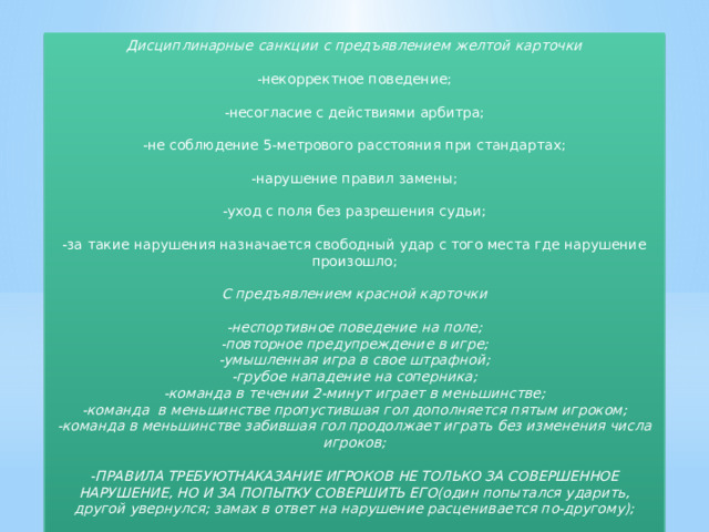 Дисциплинарные санкции с предъявлением желтой карточки  -некорректное поведение; -несогласие с действиями арбитра; -не соблюдение 5-метрового расстояния при стандартах; -нарушение правил замены; -уход с поля без разрешения судьи; -за такие нарушения назначается свободный удар с того места где нарушение произошло; С предъявлением красной карточки  -неспортивное поведение на поле; -повторное предупреждение в игре; -умышленная игра в свое штрафной; -грубое нападение на соперника; -команда в течении 2-минут играет в меньшинстве; -команда в меньшинстве пропустившая гол дополняется пятым игроком; -команда в меньшинстве забившая гол продолжает играть без изменения числа игроков;  -ПРАВИЛА ТРЕБУЮТНАКАЗАНИЕ ИГРОКОВ НЕ ТОЛЬКО ЗА СОВЕРШЕННОЕ НАРУШЕНИЕ, НО И ЗА ПОПЫТКУ СОВЕРШИТЬ ЕГО(один попытался ударить, другой увернулся; замах в ответ на нарушение расценивается по-другому); 