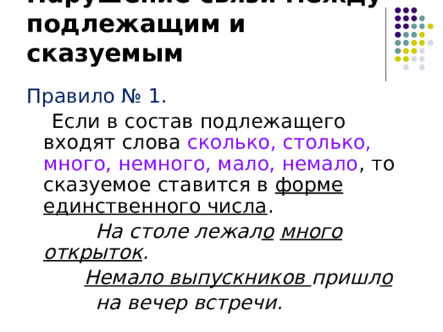 Нарушение связи между подлежащим и сказуемым Правило № 1.  Если в состав подлежащего входят слова сколько, столько, много, немного, мало, немало , то сказуемое ставится в форме единственного числа .  На столе лежал о  много открыток .    Немало выпускников пришл о   на вечер встречи. 