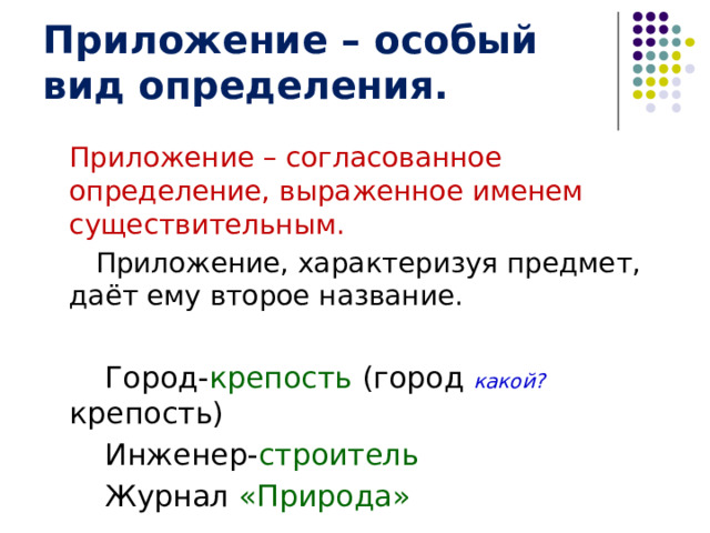 Приложение – особый вид определения.  Приложение – согласованное определение, выраженное именем существительным.  Приложение, характеризуя предмет, даёт ему второе название.   Город- крепость (город какой? крепость)   Инженер- строитель   Журнал «Природа» 