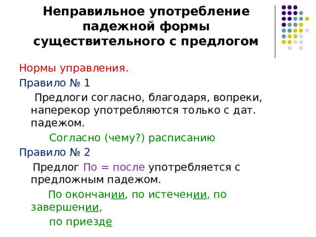 Неправильное употребление падежной формы существительного с предлогом Нормы управления. Правило № 1   Предлоги согласно, благодаря, вопреки, наперекор употребляются только с дат. падежом.  Согласно (чему?) расписанию Правило № 2  Предлог По = после употребляется с предложным падежом.   По окончан ии , по истечен ии , по завершен ии ,  по приезд е 