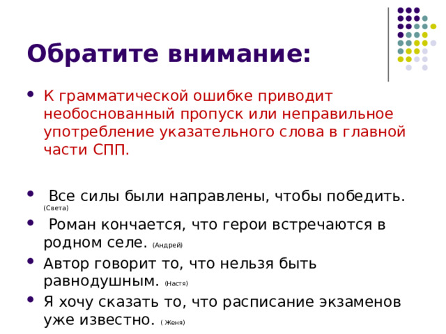 Обратите внимание: К грамматической ошибке приводит необоснованный пропуск или неправильное употребление указательного слова в главной части СПП.  Все силы были направлены, чтобы победить. (Света)  Роман кончается, что герои встречаются в родном селе. (Андрей) Автор говорит то, что нельзя быть равнодушным. (Настя) Я хочу сказать то, что расписание экзаменов уже известно. ( Женя) 