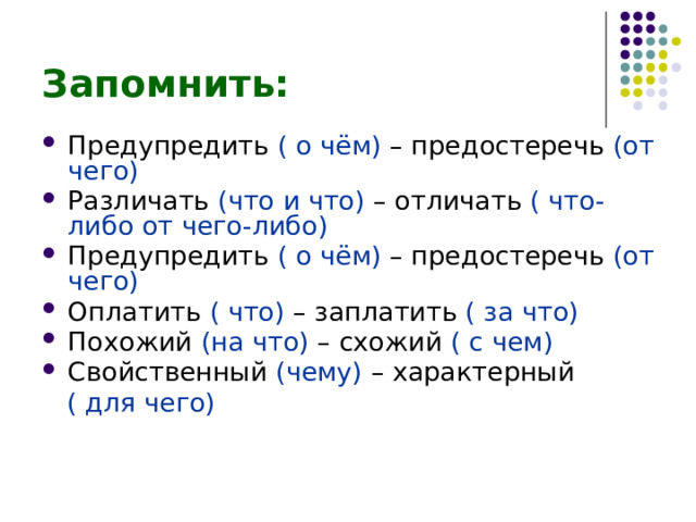 Запомнить: Предупредить ( о чём) – предостеречь (от чего) Различать (что и что) – отличать ( что-либо от чего-либо) Предупредить ( о чём) – предостеречь (от чего) Оплатить ( что) – заплатить ( за что) Похожий (на что) – схожий ( с чем) Свойственный (чему) – характерный  ( для чего) 