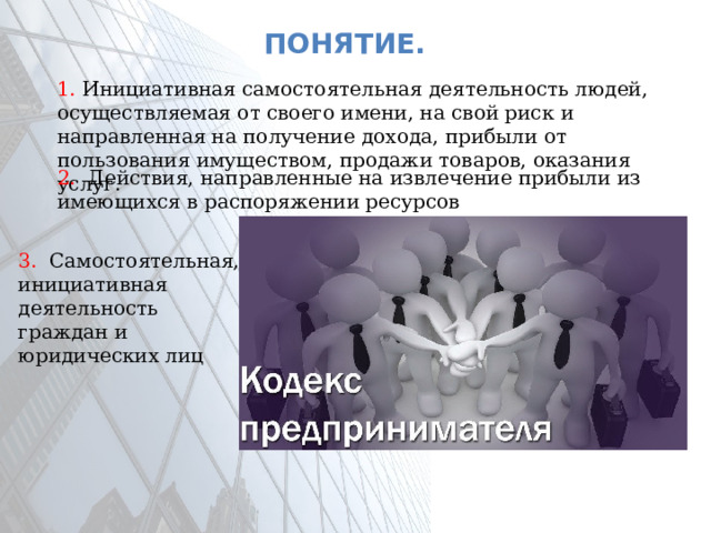 Понятие. 1. Инициативная самостоятельная деятельность людей, осуществляемая от своего имени, на свой риск и направленная на получение дохода, прибыли от пользования имуществом, продажи товаров, оказания услуг. 2. Действия, направленные на извлечение прибыли из имеющихся в распоряжении ресурсов 3. Самостоятельная, инициативная деятельность граждан и юридических лиц