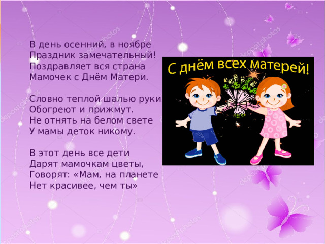 В день осенний, в ноябре Праздник замечательный! Поздравляет вся страна Мамочек с Днём Матери. Словно теплой шалью руки Обогреют и прижмут. Не отнять на белом свете У мамы деток никому. В этот день все дети Дарят мамочкам цветы, Говорят: «Мам, на планете Нет красивее, чем ты» 