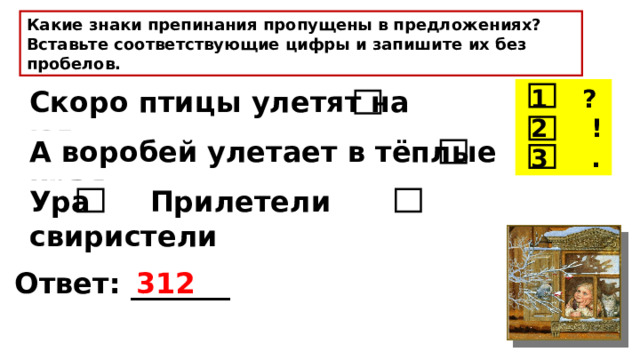 Какие знаки препинания пропущены в предложениях? Вставьте соответствующие цифры и запишите их без пробелов.  1 ?  2 !  3 . Скоро птицы улетят на юг А воробей улетает в тёплые края Ура Прилетели свиристели Ответ: _______ 312 