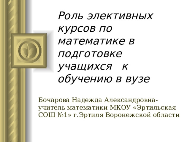  Роль элективных курсов по математике в подготовке учащихся к обучению в вузе Бочарова Надежда Александровна-учитель математики МКОУ «Эртильская СОШ №1» г.Эртиля Воронежской области 