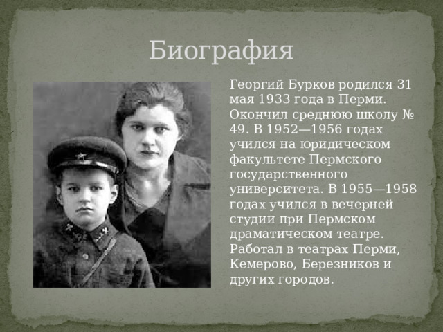 Биография Георгий Бурков родился 31 мая 1933 года в Перми. Окончил среднюю школу № 49. В 1952—1956 годах учился на юридическом факультете Пермского государственного университета. В 1955—1958 годах учился в вечерней студии при Пермском драматическом театре. Работал в театрах Перми, Кемерово, Березников и других городов. 