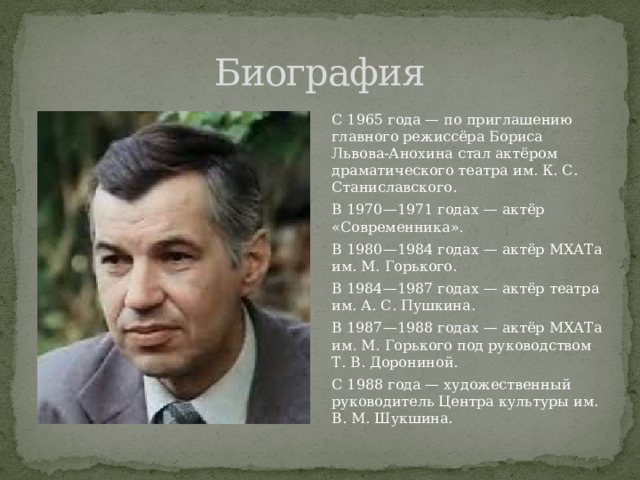 Биография С 1965 года — по приглашению главного режиссёра Бориса Львова-Анохина стал актёром драматического театра им. К. С. Станиславского. В 1970—1971 годах — актёр «Современника». В 1980—1984 годах — актёр МХАТа им. М. Горького. В 1984—1987 годах — актёр театра им. А. С. Пушкина. В 1987—1988 годах — актёр МХАТа им. М. Горького под руководством Т. В. Дорониной. С 1988 года — художественный руководитель Центра культуры им. В. М. Шукшина. 