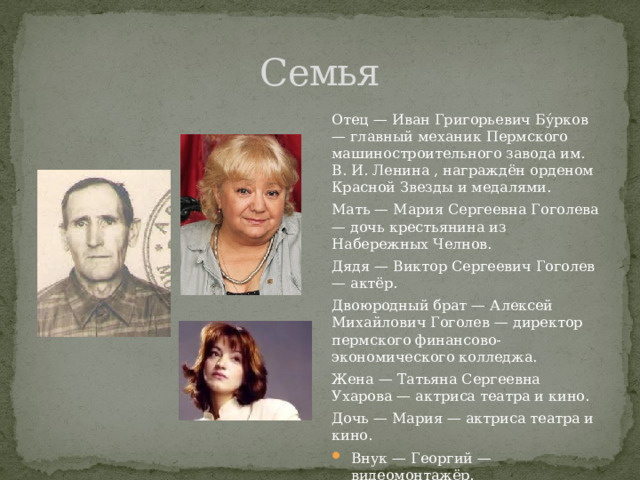 Семья Отец — Иван Григорьевич Бу́рков — главный механик Пермского машиностроительного завода им. В. И. Ленина , награждён орденом Красной Звезды и медалями. Мать — Мария Сергеевна Гоголева — дочь крестьянина из Набережных Челнов. Дядя — Виктор Сергеевич Гоголев — актёр. Двоюродный брат — Алексей Михайлович Гоголев — директор пермского финансово-экономического колледжа. Жена — Татьяна Сергеевна Ухарова — актриса театра и кино. Дочь — Мария — актриса театра и кино. Внук — Георгий — видеомонтажёр. 