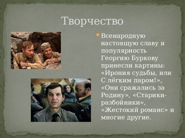 Творчество Всенародную настоящую славу и популярность Георгию Буркову принесли картины: «Ирония судьбы, или С лёгким паром!», «Они сражались за Родину», «Старики-разбойники», «Жестокий романс» и многие другие. 