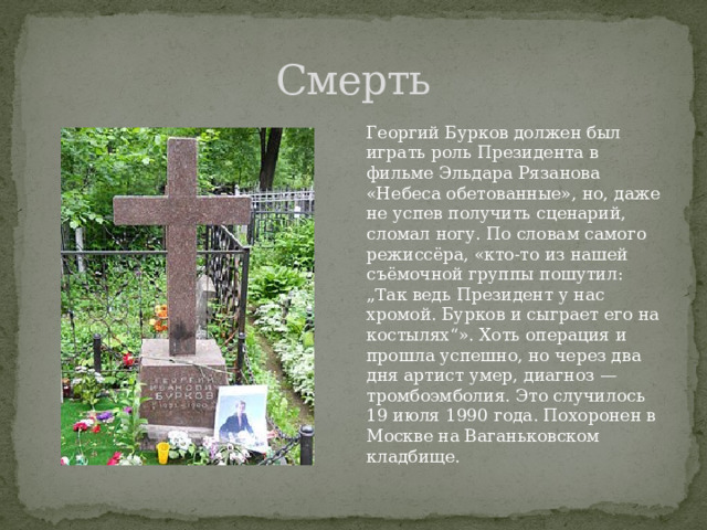 Смерть Георгий Бурков должен был играть роль Президента в фильме Эльдара Рязанова «Небеса обетованные», но, даже не успев получить сценарий, сломал ногу. По словам самого режиссёра, «кто-то из нашей съёмочной группы пошутил: „Так ведь Президент у нас хромой. Бурков и сыграет его на костылях“». Хоть операция и прошла успешно, но через два дня артист умер, диагноз — тромбоэмболия. Это случилось 19 июля 1990 года. Похоронен в Москве на Ваганьковском кладбище. 
