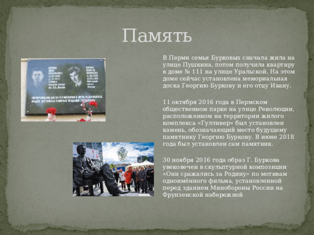 Память В Перми семья Бурковых сначала жила на улице Пушкина, потом получила квартиру в доме № 111 на улице Уральской. На этом доме сейчас установлена мемориальная доска Георгию Буркову и его отцу Ивану. 11 октября 2016 года в Пермском общественном парке на улице Революции, расположенном на территории жилого комплекса «Гулливер» был установлен камень, обозначающий место будущему памятнику Георгию Буркову. В июне 2018 года был установлен сам памятник. 30 ноября 2016 года образ Г. Буркова увековечен в скульптурной композиции «Они сражались за Родину» по мотивам одноимённого фильма, установленной перед зданием Минобороны России на Фрунзенской набережной 