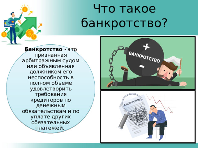 Что такое банкротство? Банкротство - это признанная арбитражным судом или объявленная должником его неспособность в полном объеме удовлетворить требования кредиторов по денежным обязательствам и по уплате других обязательных платежей. 