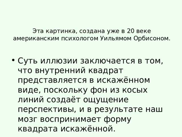 Эта картинка, создана уже в 20 веке американским психологом Уильямом Орбисоном. Суть иллюзии заключается в том, что внутренний квадрат представляется в искажённом виде, поскольку фон из косых линий создаёт ощущение перспективы, и в результате наш мозг воспринимает форму квадрата искажённой. 