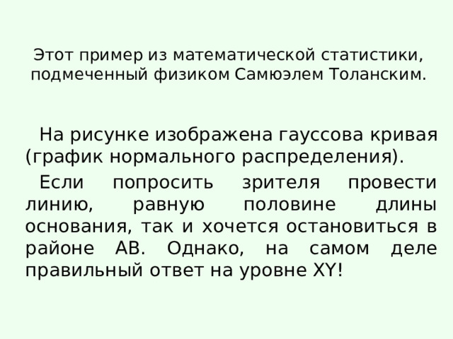 Этот пример из математической статистики, подмеченный физиком Самюэлем Толанским. На рисунке изображена гауссова кривая (график нормального распределения). Если попросить зрителя провести линию, равную половине длины основания, так и хочется остановиться в районе АB. Однако, на самом деле правильный ответ на уровне XY! 