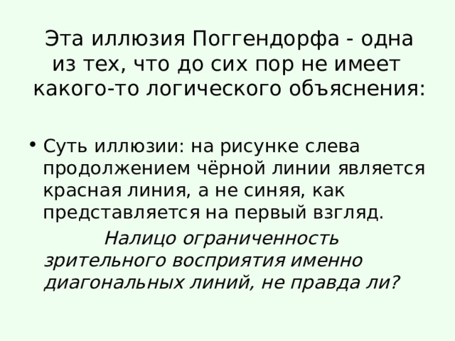 Эта иллюзия Поггендорфа - одна из тех, что до сих пор не имеет  какого-то логического объяснения:   Суть иллюзии: на рисунке слева продолжением чёрной линии является красная линия, а не синяя, как представляется на первый взгляд.  Налицо ограниченность зрительного восприятия именно диагональных линий, не правда ли? 