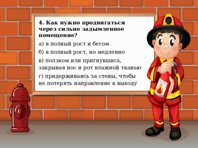 4. Как нужно продвигаться через сильно задымленное помещение? а) в полный рост и бегом б) в полный рост, но медленно в) ползком или пригнувшись, закрывая нос и рот влажной тканью г) придерживаясь за стены, чтобы не потерять направление к выходу 