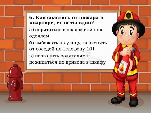 6. Как спастись от пожара в квартире, если ты один? а) спрятаться в шкафу или под одеялом б) выбежать на улицу, позвонить от соседей по телефону 101 в) позвонить родителям и дожидаться их прихода в шкафу 