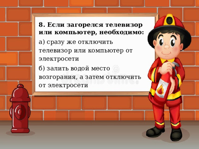 8. Если загорелся телевизор или компьютер, необходимо: а) сразу же отключить телевизор или компьютер от электросети б) залить водой место возгорания, а затем отключить от электросети 