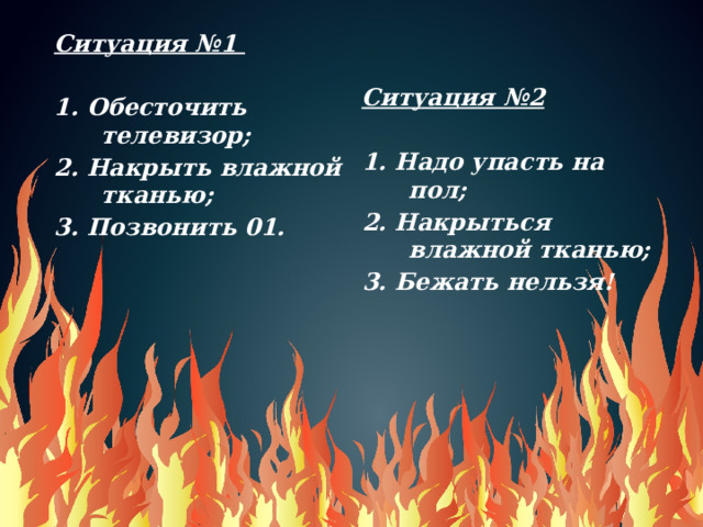Ситуация №1    1. Обесточить телевизор; 2. Накрыть влажной тканью; Ситуация №2 3. Позвонить 01.   1. Надо упасть на пол;  2. Накрыться влажной тканью; 3. Бежать нельзя!    