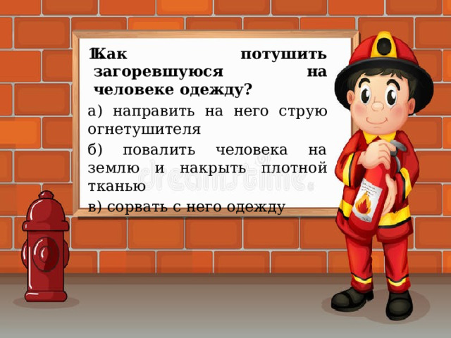 Как потушить загоревшуюся на человеке одежду? а) направить на него струю огнетушителя б) повалить человека на землю и накрыть плотной тканью в) сорвать с него одежду 