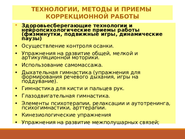ТЕХНОЛОГИИ, МЕТОДЫ И ПРИЕМЫ КОРРЕКЦИОННОЙ РАБОТЫ Здоровьесберегающие технологии и нейропсихологические приемы работы (физминутки, подвижные игры, динамические паузы) •  Осуществление контроля осанки. •  Упражнения на развитие общей, мелкой и артикуляционной моторики. •  Использование самомассажа. •  Дыхательная гимнастика (упражнения для формирования речевого дыхания, игры на поддувание). •  Гимнастика для кисти и пальцев рук. •  Глазодвигательная гимнастика. •  Элементы психотерапии, релаксации и аутотренинга, психогимнастики, арттерапии. •  Кинезиологические упражнения •  Упражнения на развитие межполушарных связей;    