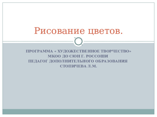 Рисование цветов. ПРОГРАММА « ХУДОЖЕСТВЕННОЕ ТВОРЧЕСТВО» МКОО ДО СЮН Г. РОССОШИ ПЕДАГОГ ДОПОЛНИТЕЛЬНОГО ОБРАЗОВАНИЯ СТОПИЧЕВА Л.М. 
