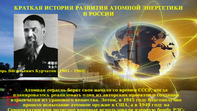 КРАТКАЯ ИСТОРИЯ РАЗВИТИЯ АТОМНОЙ ЭНЕРГЕТИКИ В РОССИИ Игорь Васильевич Курчатов (1903 – 1960) Атомная отрасль берет свое начало со времен СССР, когда планировалось реализовать один из авторских проектов о создании взрывчатки из уранового вещества. Летом, в 1945 году благополучно прошло испытание атомное оружие в США, а в 1949 году на Семипалатинском полигоне впервые использовали ядерную бомбу РДС-1. 