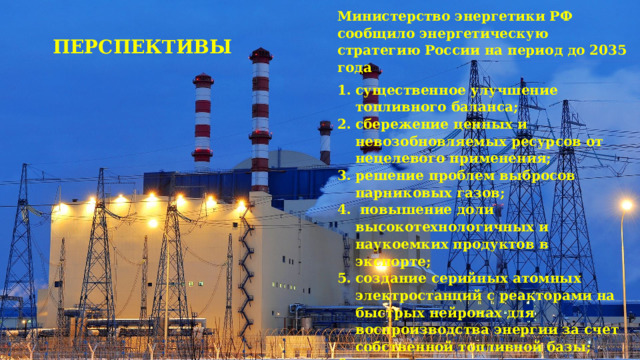 Министерство энергетики РФ сообщило энергетическую стратегию России на период до 2035 года существенное улучшение топливного баланса; сбережение ценных и невозобновляемых ресурсов от нецелевого применения; решение проблем выбросов парниковых газов;  повышение доли высокотехнологичных и наукоемких продуктов в экспорте; создание серийных атомных электростанций с реакторами на быстрых нейронах для воспроизводства энергии за счет собственной топливной базы; снижение цен на оптовом рынке в долгосрочной перспективе, позволяющее повысить конкурентоспособность российской экономики и увеличить скорость развития промышленности. ПЕРСПЕКТИВЫ 