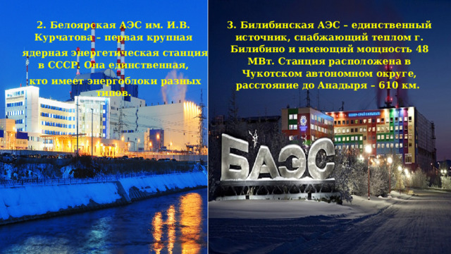 2. Белоярская АЭС им. И.В. Курчатова – первая крупная 3. Билибинская АЭС – единственный источник, снабжающий теплом г. Билибино и имеющий мощность 48 МВт. Станция расположена в Чукотском автономном округе, расстояние до Анадыря – 610 км.  ядерная энергетическая станция в СССР. Она единственная,  кто имеет энергоблоки разных типов. 