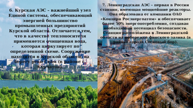 7. Ленинградская АЭС – первая в России станция, имеющая мощнейшие реакторы. Она образована от компании ОАО «Концерн Росэнергоатом» и обеспечивает более 50% энергопотребления, создавая необходимый потенциал безопасности. Станция расположена в Ленинградской области на побережье финского залива (в районе города Сосновый бор). 6. Курская АЭС – важнейший узел Единой системы, обеспечивающий энергией большинство промышленных предприятий Курской области. Отличается тем, что в качестве теплоносителя применяется очищенная вода, которая циркулирует по определенной схеме. Сооружение находится в Курской области, на берегу реки Сейм (в районе г. Курчатов). 