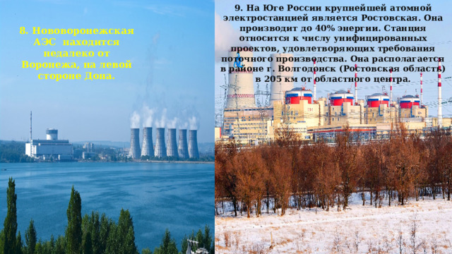9. На Юге России крупнейшей атомной электростанцией является Ростовская. Она производит до 40% энергии. Станция относится к числу унифицированных проектов, удовлетворяющих требования поточного производства. Она располагается в районе г. Волгодонск (Ростовская область) в 205 км от областного центра. 8. Нововоронежская АЭС находится недалеко от Воронежа, на левой стороне Дона. 