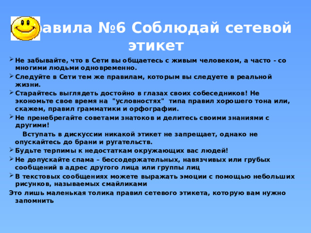 Правила №6 Соблюдай сетевой этикет Не забывайте, что в Сети вы общаетесь с живым человеком, а часто - со многими людьми одновременно. Следуйте в Сети тем же правилам, которым вы следуете в реальной жизни.  Старайтесь выглядеть достойно в глазах своих собеседников! Не экономьте свое время на 
