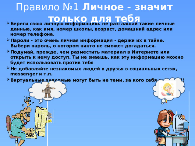 Правило №1 Личное - значит только для тебя Береги свою личную информацию. не разглашай такие личные данные, как имя, номер школы, возраст, домашний адрес или номер телефона. Пароли - это очень личная информация - держи их в тайне. Выбери пароль, о котором никто не сможет догадаться. Подумай, прежде, чем разместить материал в Интернете или открыть к нему доступ. Ты не знаешь, как эту информацию можно будет использовать против тебя Не добавляйте незнакомых людей в друзья в социальных сетях, messenger и т.п. Виртуальные знакомые могут быть не теми, за кого себя выдают!!! 
