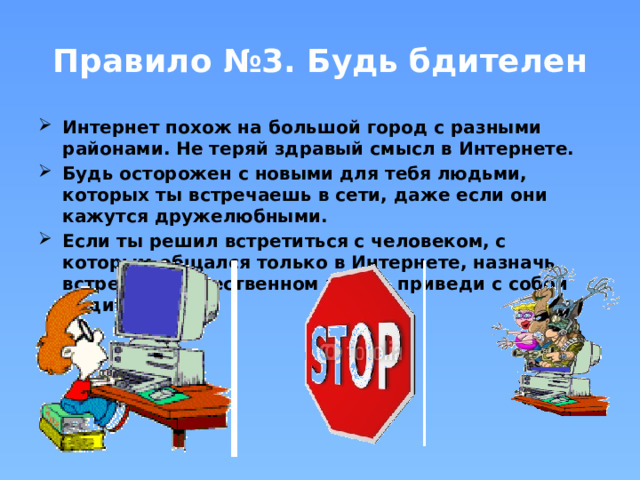 Правило №3. Будь бдителен Интернет похож на большой город с разными районами. Не теряй здравый смысл в Интернете. Будь осторожен с новыми для тебя людьми, которых ты встречаешь в сети, даже если они кажутся дружелюбными. Если ты решил встретиться с человеком, с которым общался только в Интернете, назначь встречу в общественном месте, приведи с собой родителей.  