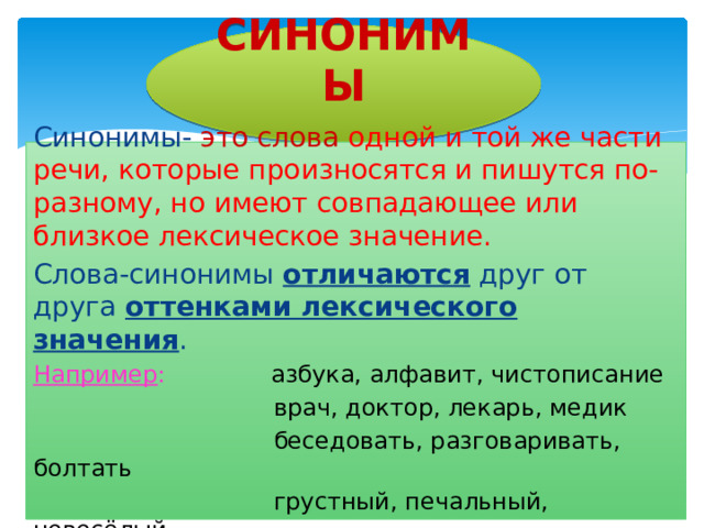 СИНОНИМЫ Синонимы- это слова одной и той же части речи, которые произносятся и пишутся по-разному, но имеют совпадающее или близкое лексическое значение. Слова-синонимы отличаются друг от друга оттенками лексического значения . Например : азбука, алфавит, чистописание  врач, доктор, лекарь, медик  беседовать, разговаривать, болтать  грустный, печальный, невесёлый 