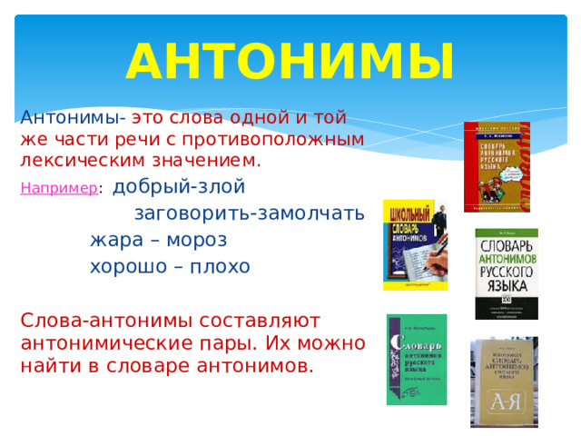 АНТОНИМЫ Антонимы- это слова одной и той же части речи с противоположным лексическим значением. Например : добрый-злой  заговорить-замолчать  жара – мороз  хорошо – плохо Слова-антонимы составляют антонимические пары. Их можно найти в словаре антонимов. 