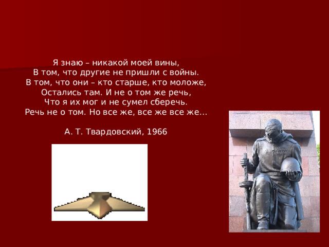 Я знаю – никакой моей вины,  В том, что другие не пришли с войны.  В том, что они – кто старше, кто моложе,  Остались там. И не о том же речь,  Что я их мог и не сумел сберечь.  Речь не о том. Но все же, все же все же…   А. Т. Твардовский, 1966   