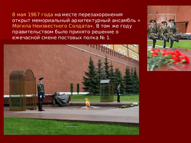 8 мая  1967 года на месте перезахоронения открыт мемориальный архитектурный ансамбль « Могила Неизвестного Солдата ». В том же году правительством было принято решение о ежечасной смене постовых полка № 1.  