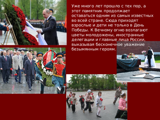 Уже много лет прошло с тех пор, а этот памятник продолжает оставаться одним из самых известных во всей стране. Сюда приходят взрослые и дети не только в День Победы. К Вечному огню возлагают цветы молодожены, иностранные делегации и главные лица России, выказывая бесконечное уважение безымянным героям.  