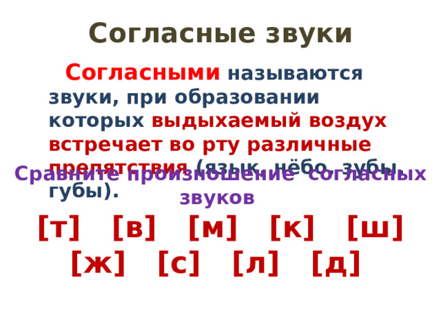 Согласные звуки Согласными называются звуки, при образовании которых выдыхаемый воздух встречает во рту различные препятствия (язык, нёбо, зубы, губы). Сравните произношение согласных звуков [т] [в] [м] [к] [ш] [ж] [с] [л] [д] 