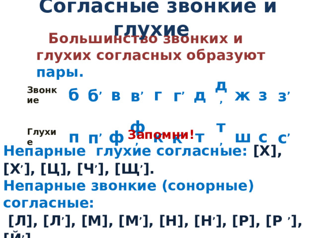 Согласные звонкие и глухие Большинство звонких и глухих согласных образуют пары. Звонкие Глухие б п б , в п , ф в , г ф , к г , д к , т д , ж т , ш з з , с с ,  Запомни! Непарные глухие согласные: [Х], [Х , ], [Ц], [Ч , ], [Щ , ]. Непарные звонкие (сонорные) согласные:  [Л], [Л , ], [М], [М , ], [Н], [Н , ], [Р], [Р , ], [Й , ].   Все сонорные собраны в слове Л И М О Н А Р И Й . 