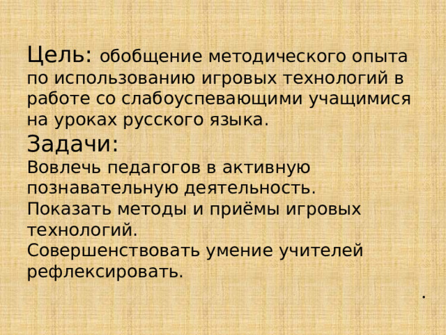 Цель: обобщение методического опыта по использованию игровых технологий в работе со слабоуспевающими учащимися на уроках русского языка. Задачи: Вовлечь педагогов в активную познавательную деятельность. Показать методы и приёмы игровых технологий. Совершенствовать умение учителей рефлексировать. . 