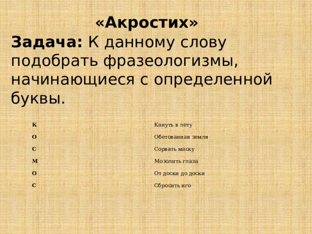 «Акростих» Задача:  К данному слову подобрать фразеологизмы, начинающиеся с определенной буквы. К О Кануть в лету С Обетованная земля Сорвать маску М О Мозолить глаза С От доски до доски Сбросить иго 