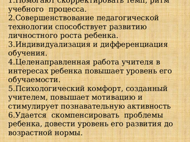 Помогают скорректировать темп, ритм учебного процесса. Совершенствование педагогической технологии способствует развитию личностного роста ребенка. Индивидуализация и дифференциация обучения. Целенаправленная работа учителя в интересах ребенка повышает уровень его обучаемости. Психологический комфорт, созданный учителем, повышает мотивацию и стимулирует познавательную активность Удается скомпенсировать проблемы ребенка, довести уровень его развития до возрастной нормы. 