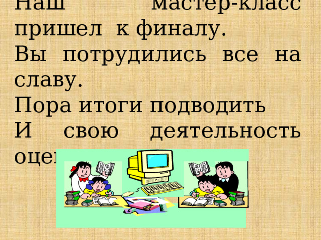 Наш мастер-класс пришел к финалу. Вы потрудились все на славу. Пора итоги подводить И свою деятельность оценить. 