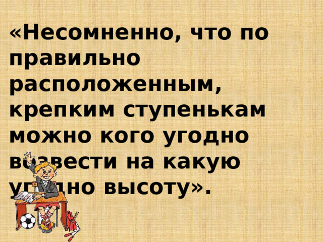 «Несомненно, что по правильно расположенным, крепким ступенькам можно кого угодно возвести на какую угодно высоту».   Я.А.Коменского 